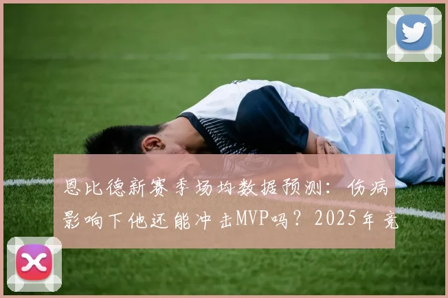 恩比德新赛季场均数据预测：伤病影响下他还能冲击MVP吗？2025年竞争形势解读