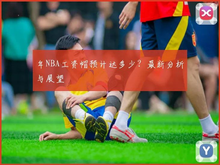 年NBA工资帽预计达多少?最新分析与展望