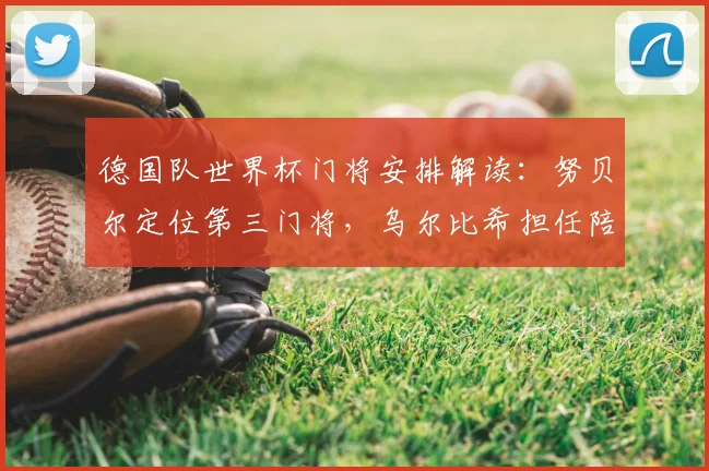 德国队世界杯门将安排解读：努贝尔定位第三门将，乌尔比希担任陪练角色