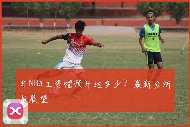 年NBA工资帽预计达多少？最新分析与展望