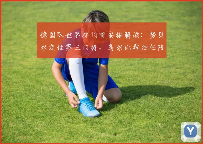德国队世界杯门将安排解读:努贝尔定位第三门将,乌尔比希担任陪练角色